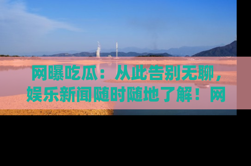 网曝吃瓜:从此告别无聊,娱乐新闻随时随地了解!网址:www.wangbaoegua.com