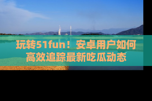 玩转51fun!安卓用户如何高效追踪最新吃瓜动态