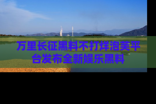 万里长征黑料不打烊泡芙平台发布全新娱乐黑料