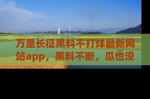 万里长征黑料不打烊最新网站app,黑料不断,瓜也没断,真香!