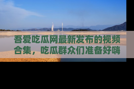 吾爱吃瓜网最新发布的视频合集，吃瓜群众们准备好嗨起来了吗？