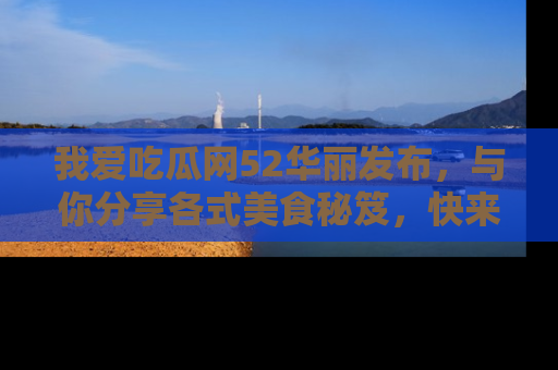 我爱吃瓜网52华丽发布，与你分享各式美食秘笈，快来加入我们的吃瓜大家庭！