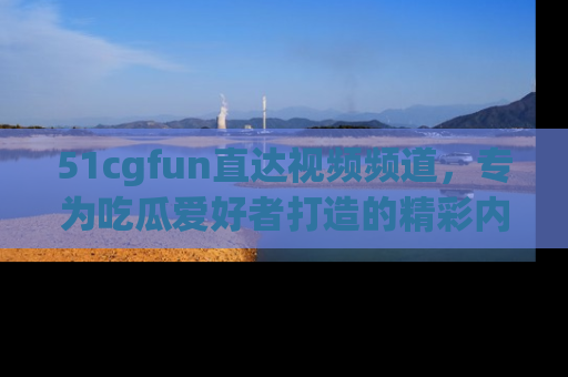 51cgfun直达视频频道，专为吃瓜爱好者打造的精彩内容库！