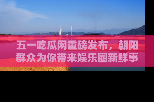 五一吃瓜网重磅发布，朝阳群众为你带来娱乐圈新鲜事！