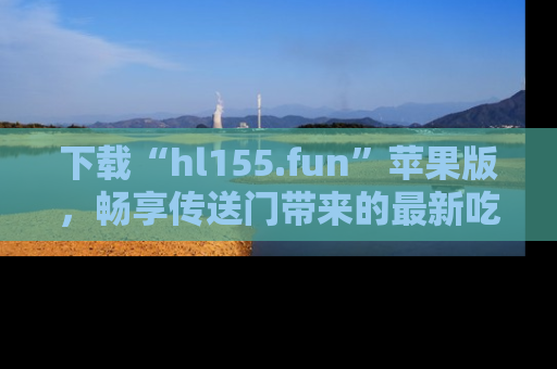 下载“hl155.fun”苹果版，畅享传送门带来的最新吃瓜资讯