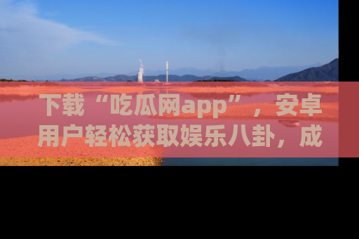 下载“吃瓜网app”，安卓用户轻松获取娱乐八卦，成为身边的知情达人！