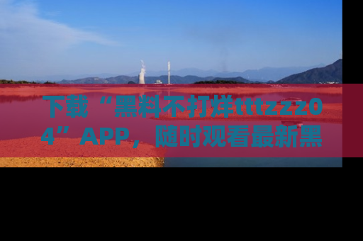下载“黑料不打烊tttzzz04”APP，随时观看最新黑料不打烊tttzzz04在线！