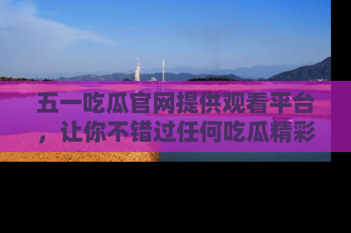 五一吃瓜官网提供观看平台，让你不错过任何吃瓜精彩瞬间