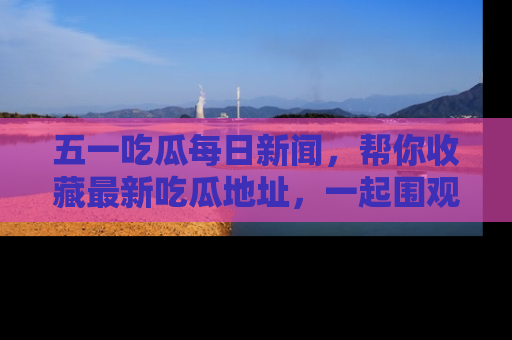 五一吃瓜每日新闻，帮你收藏最新吃瓜地址，一起围观吧！