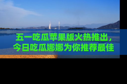 五一吃瓜苹果版火热推出，今日吃瓜娜娜为你推荐最佳美食！