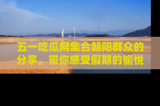 五一吃瓜网集合朝阳群众的分享，带你感受假期的愉悦！