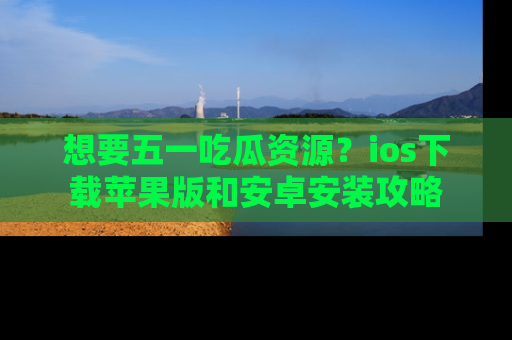 想要五一吃瓜资源？ios下载苹果版和安卓安装攻略