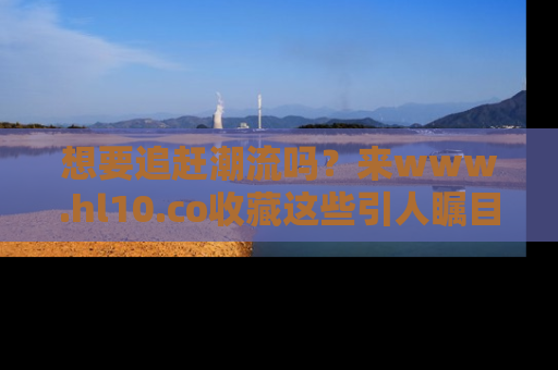 想要追赶潮流吗?来www.hl10.co收藏这些引人瞩目的新闻瞬间吧!