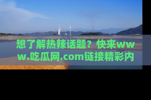 想了解热辣话题？快来www.吃瓜网.com链接精彩内容！