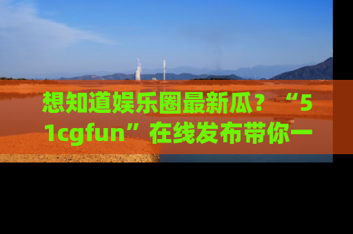 想知道娱乐圈最新瓜？“51cgfun”在线发布带你一探究竟！