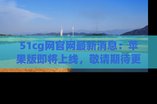 51cg网官网最新消息：苹果版即将上线，敬请期待更多吃瓜内容！