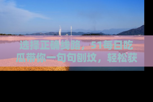 选择正确线路，51每日吃瓜带你一句句刨坟，轻松获取娱乐新资讯