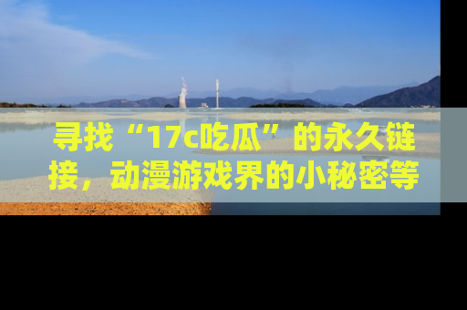 寻找“17c吃瓜”的永久链接，动漫游戏界的小秘密等你来揭秘！
