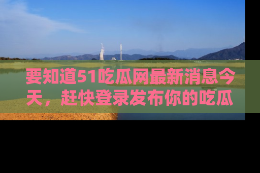 要知道51吃瓜网最新消息今天，赶快登录发布你的吃瓜体验吧！