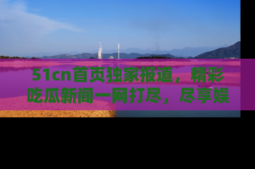 51cn首页独家报道，精彩吃瓜新闻一网打尽，尽享娱乐盛宴