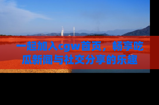 一起加入cgw首页，畅享吃瓜新闻与社交分享的乐趣