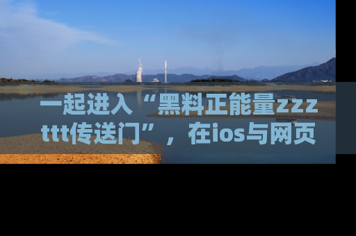 一起进入“黑料正能量zzzttt传送门”，在ios与网页中享受热辣资讯的快乐吧！