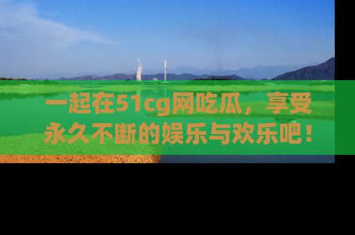 一起在51cg网吃瓜，享受永久不断的娱乐与欢乐吧！
