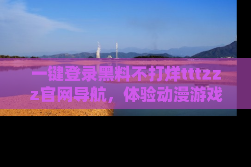 一键登录黑料不打烊tttzzz官网导航，体验动漫游戏风格黑料盛宴