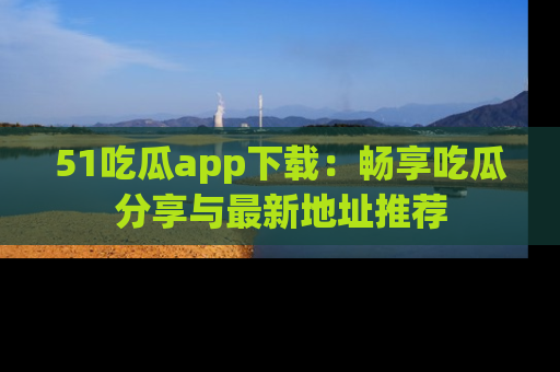 51吃瓜app下载：畅享吃瓜分享与最新地址推荐