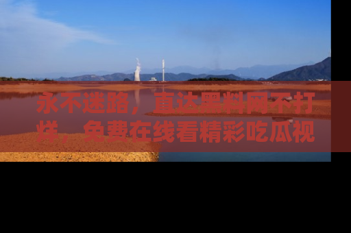永不迷路,直达黑料网不打烊,免费在线看精彩吃瓜视频!
