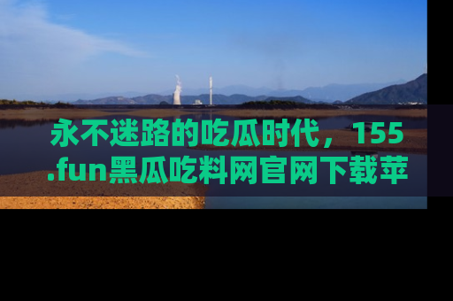 永不迷路的吃瓜时代,155.fun黑瓜吃料网官网下载苹果版陪你同行!