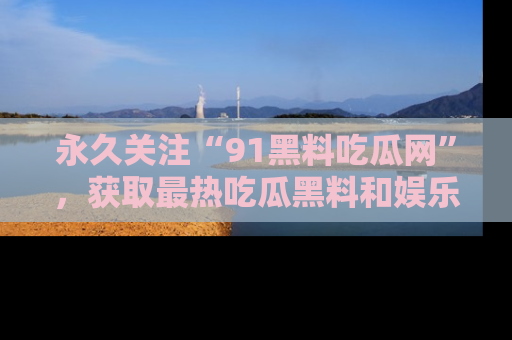永久关注“91黑料吃瓜网”，获取最热吃瓜黑料和娱乐资讯