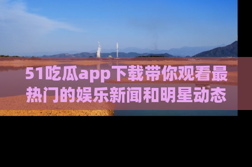 51吃瓜app下载带你观看最热门的娱乐新闻和明星动态