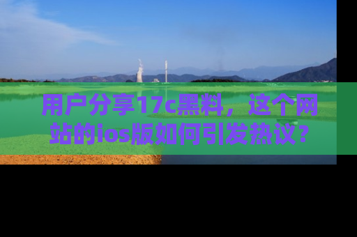 用户分享17c黑料，这个网站的ios版如何引发热议？