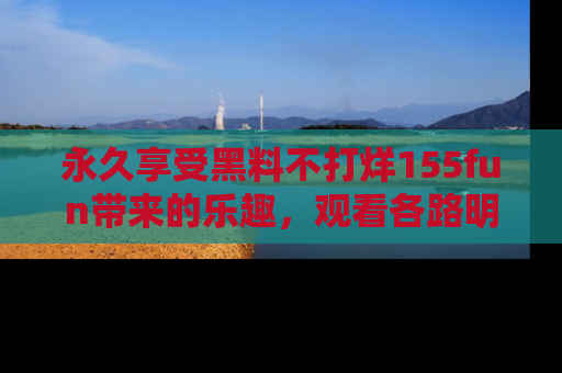 永久享受黑料不打烊155fun带来的乐趣,观看各路明星的内幕故事!
