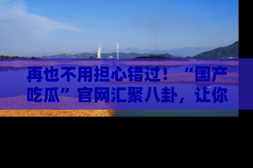 再也不用担心错过！“国产吃瓜”官网汇聚八卦，让你随时随地吃瓜。