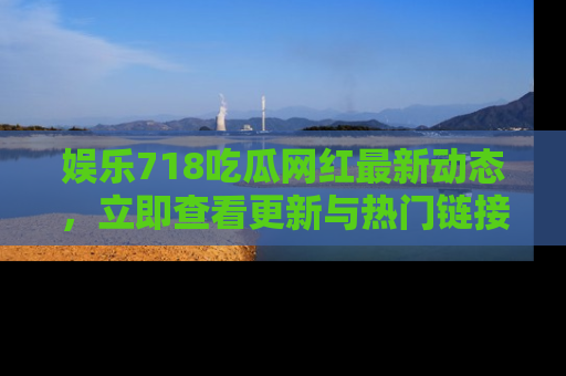 娱乐718吃瓜网红最新动态，立即查看更新与热门链接吧！