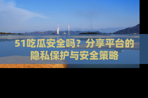 51吃瓜安全吗?分享平台的隐私保护与安全策略
