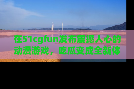 在51cgfun发布震撼人心的动漫游戏，吃瓜变成全新体验
