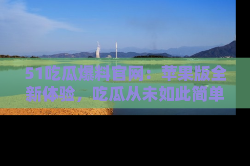 51吃瓜爆料官网:苹果版全新体验,吃瓜从未如此简单