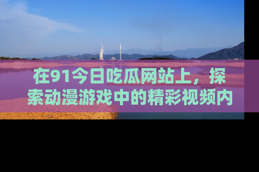 在91今日吃瓜网站上,探索动漫游戏中的精彩视频内容