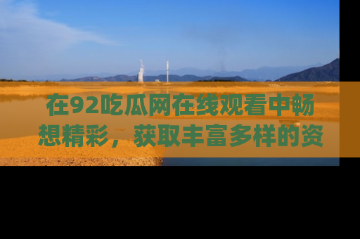 在92吃瓜网在线观看中畅想精彩,获取丰富多样的资源和app功能