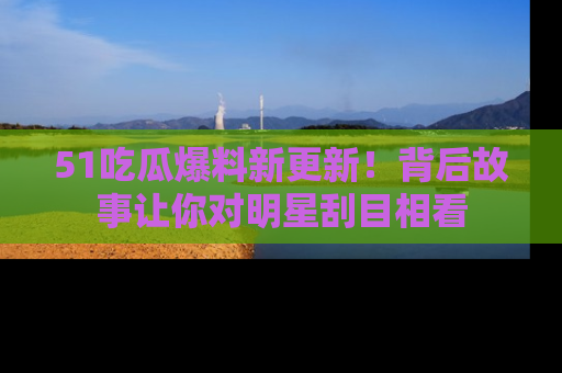 51吃瓜爆料新更新!背后故事让你对明星刮目相看