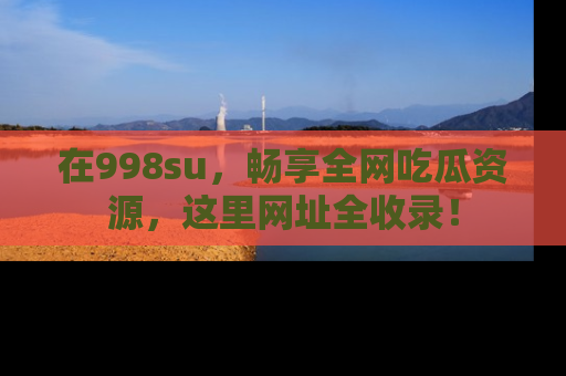 在998su,畅享全网吃瓜资源,这里网址全收录!