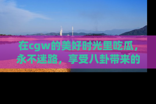 在cgw的美好时光里吃瓜,永不迷路,享受八卦带来的无限欢乐!