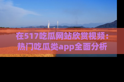 在517吃瓜网站欣赏视频:热门吃瓜类app全面分析