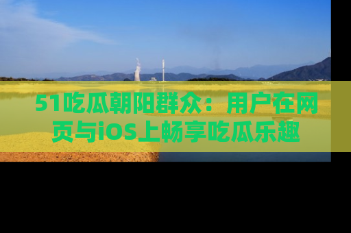 51吃瓜朝阳群众:用户在网页与iOS上畅享吃瓜乐趣