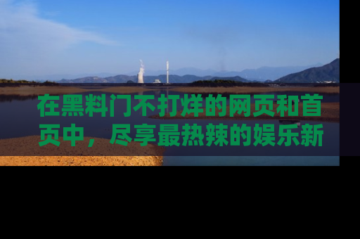 在黑料门不打烊的网页和首页中，尽享最热辣的娱乐新闻与八卦，快来围观！