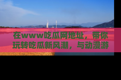 在www吃瓜网地址,带你玩转吃瓜新风潮,与动漫游戏角色共度精彩时光!