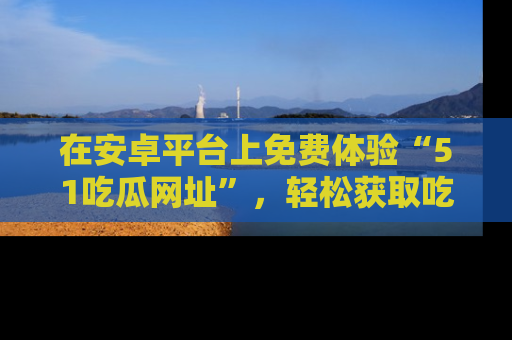 在安卓平台上免费体验“51吃瓜网址”,轻松获取吃瓜新鲜事!